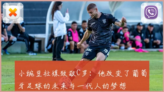 小豌豆社媒致敬C罗：他改变了葡萄牙足球的未来与一代人的梦想