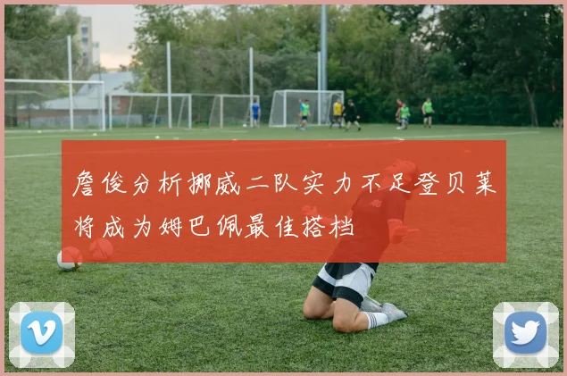 詹俊分析挪威二队实力不足登贝莱将成为姆巴佩最佳搭档