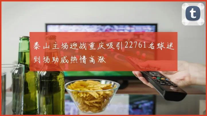 泰山主场迎战重庆吸引22761名球迷到场助威热情高涨