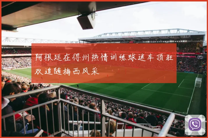 阿根廷在得州热情训练球迷车顶狂欢追随梅西风采