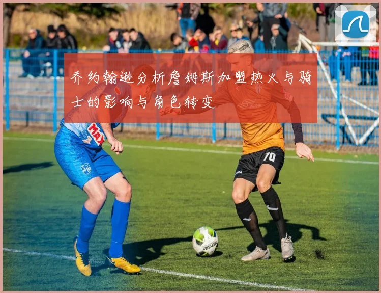乔约翰逊分析詹姆斯加盟热火与骑士的影响与角色转变
