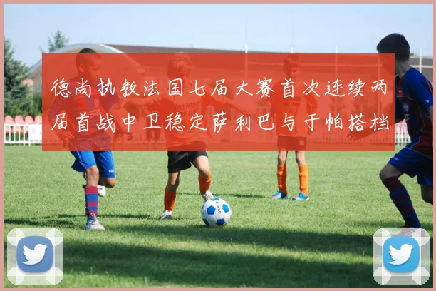 德尚执教法国七届大赛首次连续两届首战中卫稳定萨利巴与于帕搭档
