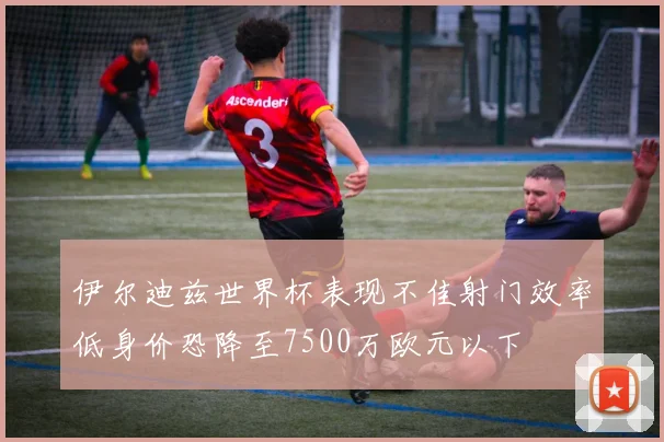伊尔迪兹世界杯表现不佳射门效率低身价恐降至7500万欧元以下