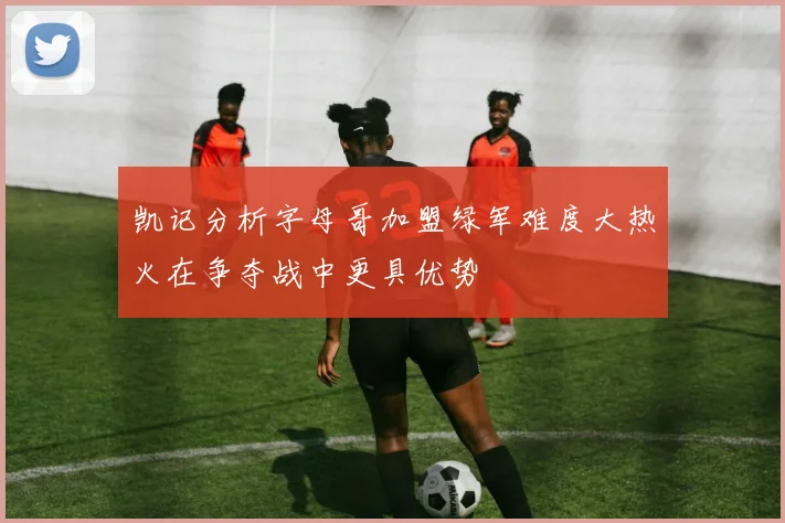 凯记分析字母哥加盟绿军难度大热火在争夺战中更具优势