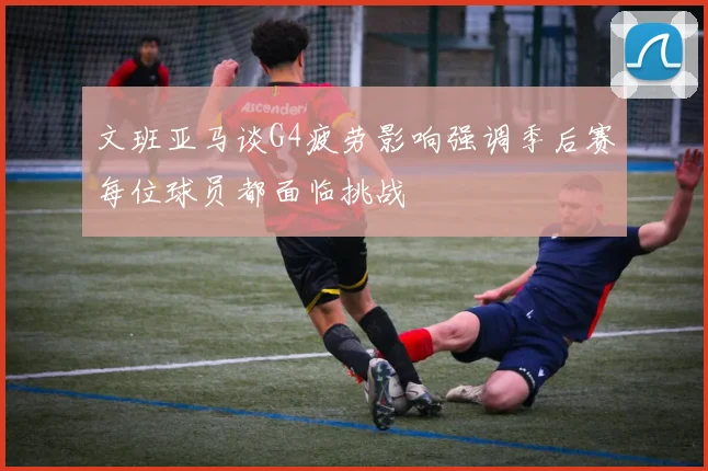 文班亚马谈G4疲劳影响强调季后赛每位球员都面临挑战