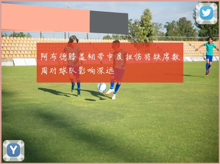 阿布德膝盖韧带中度扭伤将缺席数周对球队影响深远