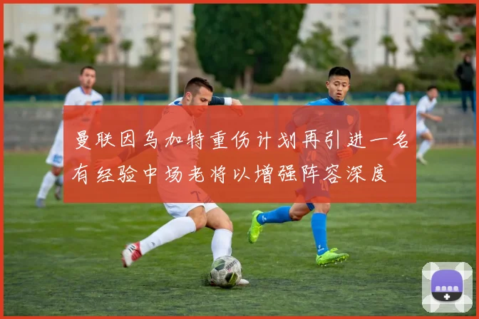曼联因乌加特重伤计划再引进一名有经验中场老将以增强阵容深度