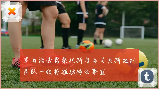 罗马诺透露桑托斯与吉马良斯经纪团队一致将推动转会事宜