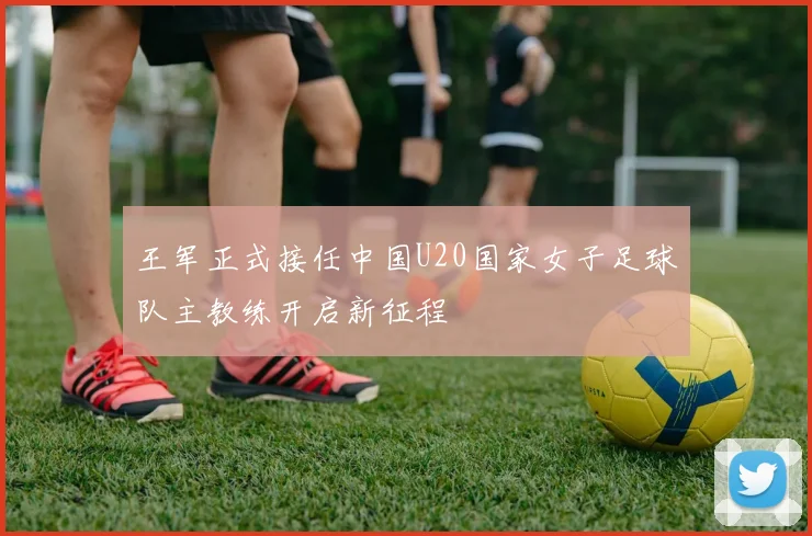 王军正式接任中国U20国家女子足球队主教练开启新征程