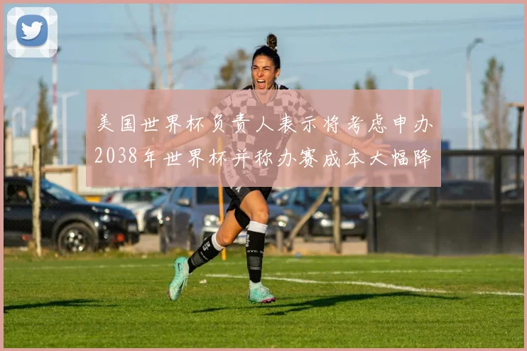 美国世界杯负责人表示将考虑申办2038年世界杯并称办赛成本大幅降低