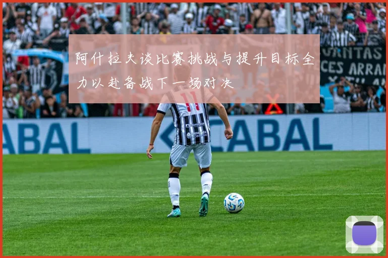 阿什拉夫谈比赛挑战与提升目标全力以赴备战下一场对决